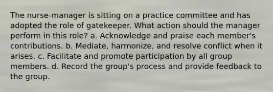 The nurse-manager is sitting on a practice committee and has adopted the role of gatekeeper. What action should the manager perform in this role? a. Acknowledge and praise each member's contributions. b. Mediate, harmonize, and resolve conflict when it arises. c. Facilitate and promote participation by all group members. d. Record the group's process and provide feedback to the group.