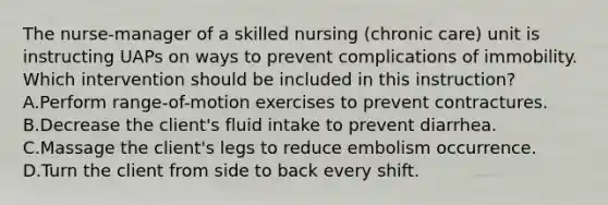 The nurse-manager of a skilled nursing (chronic care) unit is instructing UAPs on ways to prevent complications of immobility. Which intervention should be included in this instruction? A.Perform range-of-motion exercises to prevent contractures. B.Decrease the client's fluid intake to prevent diarrhea. C.Massage the client's legs to reduce embolism occurrence. D.Turn the client from side to back every shift.