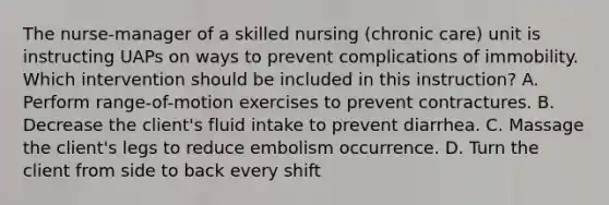 The nurse-manager of a skilled nursing (chronic care) unit is instructing UAPs on ways to prevent complications of immobility. Which intervention should be included in this instruction? A. Perform range-of-motion exercises to prevent contractures. B. Decrease the client's fluid intake to prevent diarrhea. C. Massage the client's legs to reduce embolism occurrence. D. Turn the client from side to back every shift