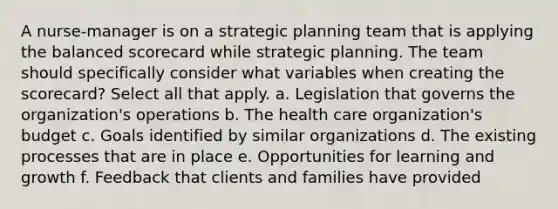 A nurse-manager is on a strategic planning team that is applying the balanced scorecard while strategic planning. The team should specifically consider what variables when creating the scorecard? Select all that apply. a. Legislation that governs the organization's operations b. The health care organization's budget c. Goals identified by similar organizations d. The existing processes that are in place e. Opportunities for learning and growth f. Feedback that clients and families have provided