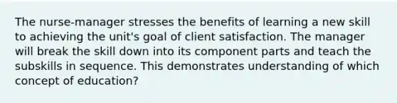 The nurse-manager stresses the benefits of learning a new skill to achieving the unit's goal of client satisfaction. The manager will break the skill down into its component parts and teach the subskills in sequence. This demonstrates understanding of which concept of education?