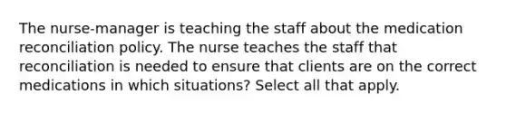 The nurse-manager is teaching the staff about the medication reconciliation policy. The nurse teaches the staff that reconciliation is needed to ensure that clients are on the correct medications in which situations? Select all that apply.