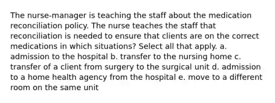 The nurse-manager is teaching the staff about the medication reconciliation policy. The nurse teaches the staff that reconciliation is needed to ensure that clients are on the correct medications in which situations? Select all that apply. a. admission to the hospital b. transfer to the nursing home c. transfer of a client from surgery to the surgical unit d. admission to a home health agency from the hospital e. move to a different room on the same unit