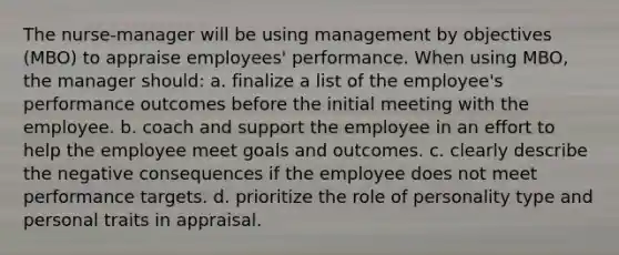 The nurse-manager will be using management by objectives (MBO) to appraise employees' performance. When using MBO, the manager should: a. finalize a list of the employee's performance outcomes before the initial meeting with the employee. b. coach and support the employee in an effort to help the employee meet goals and outcomes. c. clearly describe the negative consequences if the employee does not meet performance targets. d. prioritize the role of personality type and personal traits in appraisal.