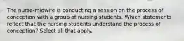 The nurse-midwife is conducting a session on the process of conception with a group of nursing students. Which statements reflect that the nursing students understand the process of conception? Select all that apply.