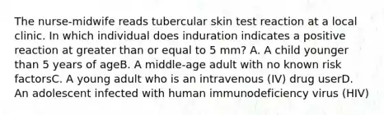 The nurse-midwife reads tubercular skin test reaction at a local clinic. In which individual does induration indicates a positive reaction at greater than or equal to 5 mm? A. A child younger than 5 years of ageB. A middle-age adult with no known risk factorsC. A young adult who is an intravenous (IV) drug userD. An adolescent infected with human immunodeficiency virus (HIV)