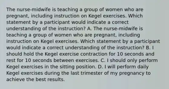 The nurse-midwife is teaching a group of women who are pregnant, including instruction on Kegel exercises. Which statement by a participant would indicate a correct understanding of the instruction? A. The nurse-midwife is teaching a group of women who are pregnant, including instruction on Kegel exercises. Which statement by a participant would indicate a correct understanding of the instruction? B. I should hold the Kegel exercise contraction for 10 seconds and rest for 10 seconds between exercises. C. I should only perform Kegel exercises in the sitting position. D. I will perform daily Kegel exercises during the last trimester of my pregnancy to achieve the best results.