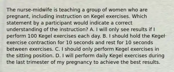 The nurse-midwife is teaching a group of women who are pregnant, including instruction on Kegel exercises. Which statement by a participant would indicate a correct understanding of the instruction? A. I will only see results if I perform 100 Kegel exercises each day. B. I should hold the Kegel exercise contraction for 10 seconds and rest for 10 seconds between exercises. C. I should only perform Kegel exercises in the sitting position. D. I will perform daily Kegel exercises during the last trimester of my pregnancy to achieve the best results.