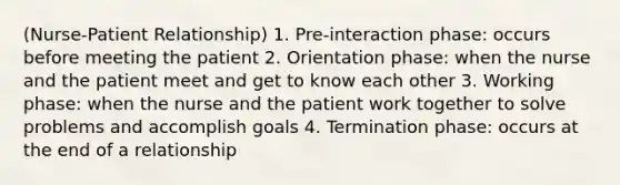 (Nurse-Patient Relationship) 1. Pre-interaction phase: occurs before meeting the patient 2. Orientation phase: when the nurse and the patient meet and get to know each other 3. Working phase: when the nurse and the patient work together to solve problems and accomplish goals 4. Termination phase: occurs at the end of a relationship