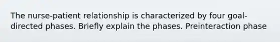 The nurse-patient relationship is characterized by four goal-directed phases. Briefly explain the phases. Preinteraction phase