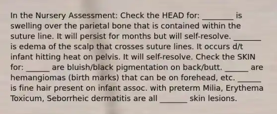 In the Nursery Assessment: Check the HEAD for: ________ is swelling over the parietal bone that is contained within the suture line. It will persist for months but will self-resolve. _______ is edema of the scalp that crosses suture lines. It occurs d/t infant hitting heat on pelvis. It will self-resolve. Check the SKIN for: ______ are bluish/black pigmentation on back/butt. ______ are hemangiomas (birth marks) that can be on forehead, etc. ______ is fine hair present on infant assoc. with preterm Milia, Erythema Toxicum, Seborrheic dermatitis are all _______ skin lesions.