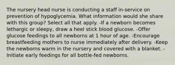 The nursery head nurse is conducting a staff in-service on prevention of hypoglycemia. What information would she share with this group? Select all that apply. -If a newborn becomes lethargic or sleepy, draw a heel stick blood glucose. -Offer glucose feedings to all newborns at 1 hour of age. -Encourage breastfeeding mothers to nurse immediately after delivery. -Keep the newborns warm in the nursery and covered with a blanket. -Initiate early feedings for all bottle-fed newborns.