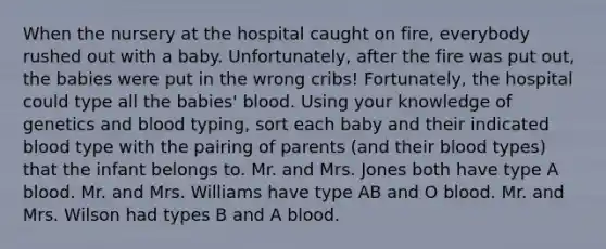 When the nursery at the hospital caught on fire, everybody rushed out with a baby. Unfortunately, after the fire was put out, the babies were put in the wrong cribs! Fortunately, the hospital could type all the babies' blood. Using your knowledge of genetics and blood typing, sort each baby and their indicated blood type with the pairing of parents (and their blood types) that the infant belongs to. Mr. and Mrs. Jones both have type A blood. Mr. and Mrs. Williams have type AB and O blood. Mr. and Mrs. Wilson had types B and A blood.