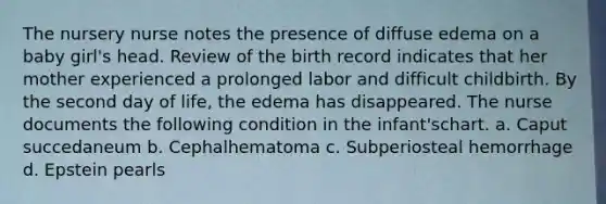 The nursery nurse notes the presence of diffuse edema on a baby girl's head. Review of the birth record indicates that her mother experienced a prolonged labor and difficult childbirth. By the second day of life, the edema has disappeared. The nurse documents the following condition in the infant'schart. a. Caput succedaneum b. Cephalhematoma c. Subperiosteal hemorrhage d. Epstein pearls