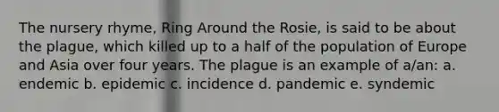 The nursery rhyme, Ring Around the Rosie, is said to be about the plague, which killed up to a half of the population of Europe and Asia over four years. The plague is an example of a/an: a. endemic b. epidemic c. incidence d. pandemic e. syndemic