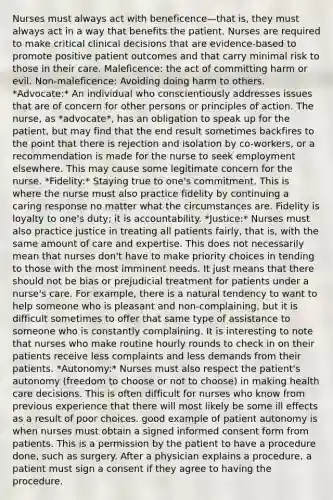 Nurses must always act with beneficence—that is, they must always act in a way that benefits the patient. Nurses are required to make critical clinical decisions that are evidence-based to promote positive patient outcomes and that carry minimal risk to those in their care. Maleficence: the act of committing harm or evil. Non-maleficence: Avoiding doing harm to others. *Advocate:* An individual who conscientiously addresses issues that are of concern for other persons or principles of action. The nurse, as *advocate*, has an obligation to speak up for the patient, but may find that the end result sometimes backfires to the point that there is rejection and isolation by co-workers, or a recommendation is made for the nurse to seek employment elsewhere. This may cause some legitimate concern for the nurse. *Fidelity:* Staying true to one's commitment. This is where the nurse must also practice fidelity by continuing a caring response no matter what the circumstances are. Fidelity is loyalty to one's duty; it is accountability. *Justice:* Nurses must also practice justice in treating all patients fairly, that is, with the same amount of care and expertise. This does not necessarily mean that nurses don't have to make priority choices in tending to those with the most imminent needs. It just means that there should not be bias or prejudicial treatment for patients under a nurse's care. For example, there is a natural tendency to want to help someone who is pleasant and non-complaining, but it is difficult sometimes to offer that same type of assistance to someone who is constantly complaining. It is interesting to note that nurses who make routine hourly rounds to check in on their patients receive less complaints and less demands from their patients. *Autonomy:* Nurses must also respect the patient's autonomy (freedom to choose or not to choose) in making health care decisions. This is often difficult for nurses who know from previous experience that there will most likely be some ill effects as a result of poor choices. good example of patient autonomy is when nurses must obtain a signed informed consent form from patients. This is a permission by the patient to have a procedure done, such as surgery. After a physician explains a procedure, a patient must sign a consent if they agree to having the procedure.