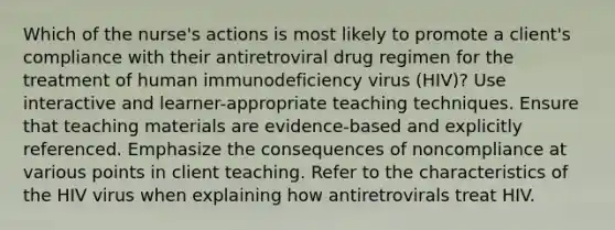 Which of the nurse's actions is most likely to promote a client's compliance with their antiretroviral drug regimen for the treatment of human immunodeficiency virus (HIV)? Use interactive and learner-appropriate teaching techniques. Ensure that teaching materials are evidence-based and explicitly referenced. Emphasize the consequences of noncompliance at various points in client teaching. Refer to the characteristics of the HIV virus when explaining how antiretrovirals treat HIV.