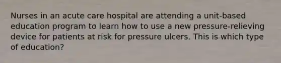 Nurses in an acute care hospital are attending a unit-based education program to learn how to use a new pressure-relieving device for patients at risk for pressure ulcers. This is which type of education?