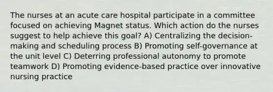 The nurses at an acute care hospital participate in a committee focused on achieving Magnet status. Which action do the nurses suggest to help achieve this goal? A) Centralizing the decision-making and scheduling process B) Promoting self-governance at the unit level C) Deterring professional autonomy to promote teamwork D) Promoting evidence-based practice over innovative nursing practice