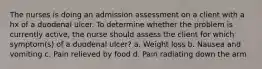 The nurses is doing an admission assessment on a client with a hx of a duodenal ulcer. To determine whether the problem is currently active, the nurse should assess the client for which symptom(s) of a duodenal ulcer? a. Weight loss b. Nausea and vomiting c. Pain relieved by food d. Pain radiating down the arm