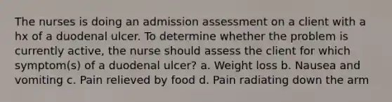 The nurses is doing an admission assessment on a client with a hx of a duodenal ulcer. To determine whether the problem is currently active, the nurse should assess the client for which symptom(s) of a duodenal ulcer? a. Weight loss b. Nausea and vomiting c. Pain relieved by food d. Pain radiating down the arm