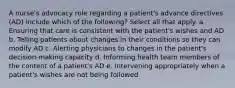 A nurse's advocacy role regarding a patient's advance directives (AD) include which of the following? Select all that apply. a. Ensuring that care is consistent with the patient's wishes and AD b. Telling patients about changes in their conditions so they can modify AD c. Alerting physicians to changes in the patient's decision-making capacity d. Informing health team members of the content of a patient's AD e. Intervening appropriately when a patient's wishes are not being followed