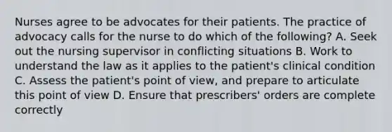 Nurses agree to be advocates for their patients. The practice of advocacy calls for the nurse to do which of the following? A. Seek out the nursing supervisor in conflicting situations B. Work to understand the law as it applies to the patient's clinical condition C. Assess the patient's point of view, and prepare to articulate this point of view D. Ensure that prescribers' orders are complete correctly