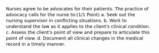 Nurses agree to be advocates for their patients. The practice of advocacy calls for the nurse to:(1/1 Point) a. Seek out the nursing supervisor in conflicting situations. b. Work to understand the law as it applies to the client's clinical condition. c. Assess the client's point of view and prepare to articulate this point of view. d. Document all clinical changes in the medical record in a timely manner.