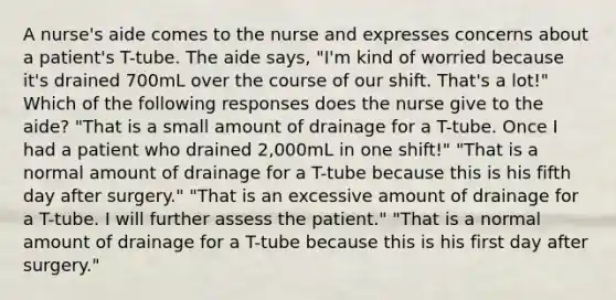 A nurse's aide comes to the nurse and expresses concerns about a patient's T-tube. The aide says, "I'm kind of worried because it's drained 700mL over the course of our shift. That's a lot!" Which of the following responses does the nurse give to the aide? "That is a small amount of drainage for a T-tube. Once I had a patient who drained 2,000mL in one shift!" "That is a normal amount of drainage for a T-tube because this is his fifth day after surgery." "That is an excessive amount of drainage for a T-tube. I will further assess the patient." "That is a normal amount of drainage for a T-tube because this is his first day after surgery."