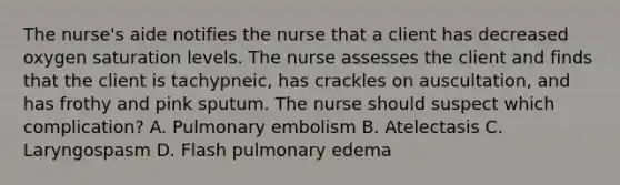 The nurse's aide notifies the nurse that a client has decreased oxygen saturation levels. The nurse assesses the client and finds that the client is tachypneic, has crackles on auscultation, and has frothy and pink sputum. The nurse should suspect which complication? A. Pulmonary embolism B. Atelectasis C. Laryngospasm D. Flash pulmonary edema