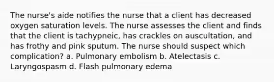 The nurse's aide notifies the nurse that a client has decreased oxygen saturation levels. The nurse assesses the client and finds that the client is tachypneic, has crackles on auscultation, and has frothy and pink sputum. The nurse should suspect which complication? a. Pulmonary embolism b. Atelectasis c. Laryngospasm d. Flash pulmonary edema