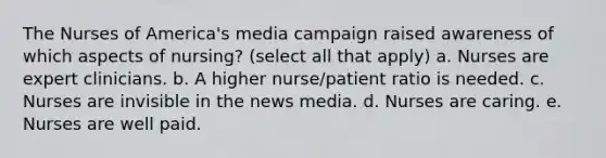 The Nurses of America's media campaign raised awareness of which aspects of nursing? (select all that apply) a. Nurses are expert clinicians. b. A higher nurse/patient ratio is needed. c. Nurses are invisible in the news media. d. Nurses are caring. e. Nurses are well paid.