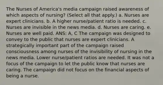 The Nurses of America's media campaign raised awareness of which aspects of nursing? (Select all that apply.) a. Nurses are expert clinicians. b. A higher nurse/patient ratio is needed. c. Nurses are invisible in the news media. d. Nurses are caring. e. Nurses are well paid. ANS: A, C The campaign was designed to convey to the public that nurses are expert clinicians. A strategically important part of the campaign raised consciousness among nurses of the invisibility of nursing in the news media. Lower nurse/patient ratios are needed. It was not a focus of the campaign to let the public know that nurses are caring. The campaign did not focus on the financial aspects of being a nurse.