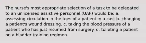 The nurse's most appropriate selection of a task to be delegated to an unlicensed assistive personnel (UAP) would be: a. assessing circulation in the toes of a patient in a cast b. changing a patient's wound dressing. c. taking the blood pressure of a patient who has just returned from surgery. d. toileting a patient on a bladder training regimen.