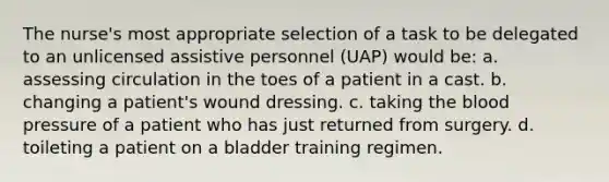 The nurse's most appropriate selection of a task to be delegated to an unlicensed assistive personnel (UAP) would be: a. assessing circulation in the toes of a patient in a cast. b. changing a patient's wound dressing. c. taking <a href='https://www.questionai.com/knowledge/k7oXMfj7lk-the-blood' class='anchor-knowledge'>the blood</a> pressure of a patient who has just returned from surgery. d. toileting a patient on a bladder training regimen.