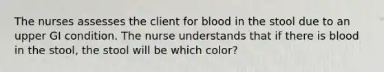 The nurses assesses the client for blood in the stool due to an upper GI condition. The nurse understands that if there is blood in the stool, the stool will be which color?