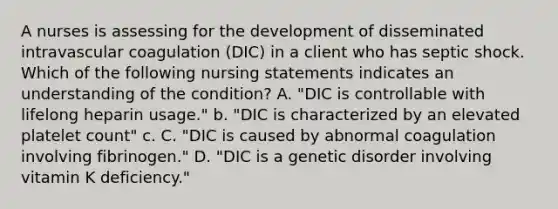 A nurses is assessing for the development of disseminated intravascular coagulation (DIC) in a client who has septic shock. Which of the following nursing statements indicates an understanding of the condition? A. "DIC is controllable with lifelong heparin usage." b. "DIC is characterized by an elevated platelet count" c. C. "DIC is caused by abnormal coagulation involving fibrinogen." D. "DIC is a genetic disorder involving vitamin K deficiency."