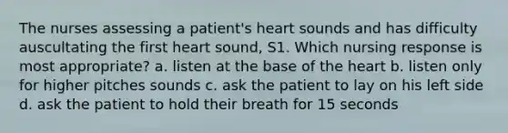 The nurses assessing a patient's heart sounds and has difficulty auscultating the first heart sound, S1. Which nursing response is most appropriate? a. listen at the base of the heart b. listen only for higher pitches sounds c. ask the patient to lay on his left side d. ask the patient to hold their breath for 15 seconds