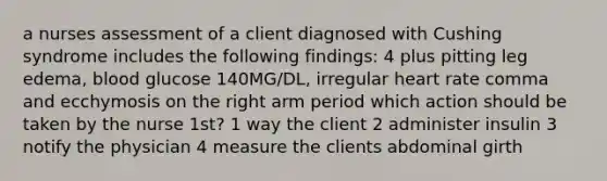 a nurses assessment of a client diagnosed with Cushing syndrome includes the following findings: 4 plus pitting leg edema, blood glucose 140MG/DL, irregular heart rate comma and ecchymosis on the right arm period which action should be taken by the nurse 1st? 1 way the client 2 administer insulin 3 notify the physician 4 measure the clients abdominal girth