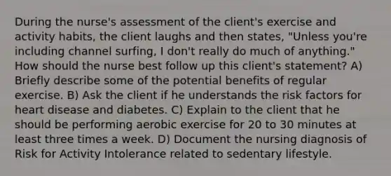 During the nurse's assessment of the client's exercise and activity habits, the client laughs and then states, "Unless you're including channel surfing, I don't really do much of anything." How should the nurse best follow up this client's statement? A) Briefly describe some of the potential benefits of regular exercise. B) Ask the client if he understands the risk factors for heart disease and diabetes. C) Explain to the client that he should be performing aerobic exercise for 20 to 30 minutes at least three times a week. D) Document the nursing diagnosis of Risk for Activity Intolerance related to sedentary lifestyle.