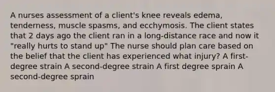 A nurses assessment of a client's knee reveals edema, tenderness, muscle spasms, and ecchymosis. The client states that 2 days ago the client ran in a long-distance race and now it "really hurts to stand up" The nurse should plan care based on the belief that the client has experienced what injury? A first-degree strain A second-degree strain A first degree sprain A second-degree sprain