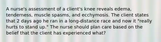 A nurse's assessment of a client's knee reveals edema, tenderness, muscle spasms, and ecchymosis. The client states that 2 days ago he ran in a long-distance race and now it "really hurts to stand up." The nurse should plan care based on the belief that the client has experienced what?