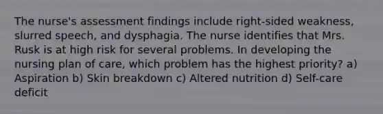 The nurse's assessment findings include right-sided weakness, slurred speech, and dysphagia. The nurse identifies that Mrs. Rusk is at high risk for several problems. In developing the nursing plan of care, which problem has the highest priority? a) Aspiration b) Skin breakdown c) Altered nutrition d) Self-care deficit