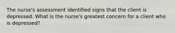 The nurse's assessment identified signs that the client is depressed. What is the nurse's greatest concern for a client who is depressed?