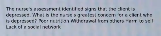 The nurse's assessment identified signs that the client is depressed. What is the nurse's greatest concern for a client who is depressed? Poor nutrition Withdrawal from others Harm to self Lack of a social network