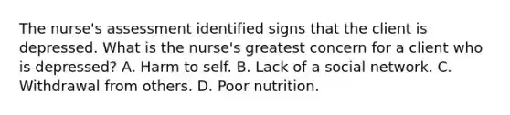 The nurse's assessment identified signs that the client is depressed. What is the nurse's greatest concern for a client who is depressed? A. Harm to self. B. Lack of a social network. C. Withdrawal from others. D. Poor nutrition.