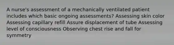 A nurse's assessment of a mechanically ventilated patient includes which basic ongoing assessments? Assessing skin color Assessing capillary refill Assure displacement of tube Assessing level of consciousness Observing chest rise and fall for symmetry