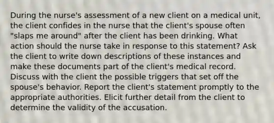 During the nurse's assessment of a new client on a medical unit, the client confides in the nurse that the client's spouse often "slaps me around" after the client has been drinking. What action should the nurse take in response to this statement? Ask the client to write down descriptions of these instances and make these documents part of the client's medical record. Discuss with the client the possible triggers that set off the spouse's behavior. Report the client's statement promptly to the appropriate authorities. Elicit further detail from the client to determine the validity of the accusation.