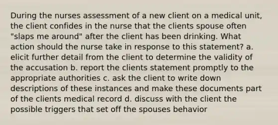 During the nurses assessment of a new client on a medical unit, the client confides in the nurse that the clients spouse often "slaps me around" after the client has been drinking. What action should the nurse take in response to this statement? a. elicit further detail from the client to determine the validity of the accusation b. report the clients statement promptly to the appropriate authorities c. ask the client to write down descriptions of these instances and make these documents part of the clients medical record d. discuss with the client the possible triggers that set off the spouses behavior