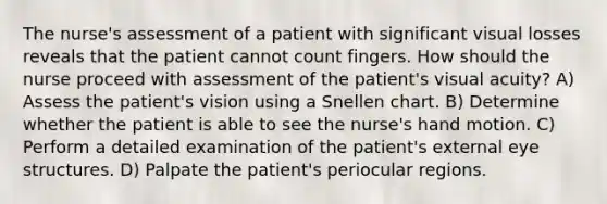 The nurse's assessment of a patient with significant visual losses reveals that the patient cannot count fingers. How should the nurse proceed with assessment of the patient's visual acuity? A) Assess the patient's vision using a Snellen chart. B) Determine whether the patient is able to see the nurse's hand motion. C) Perform a detailed examination of the patient's external eye structures. D) Palpate the patient's periocular regions.